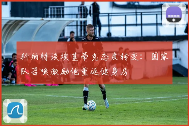 科纳特谈埃基蒂克态度转变：国家队召唤激励他重返健身房