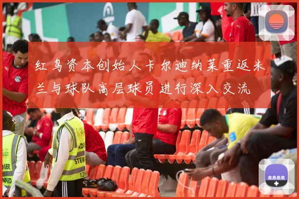 红鸟资本创始人卡尔迪纳莱重返米兰与球队高层球员进行深入交流