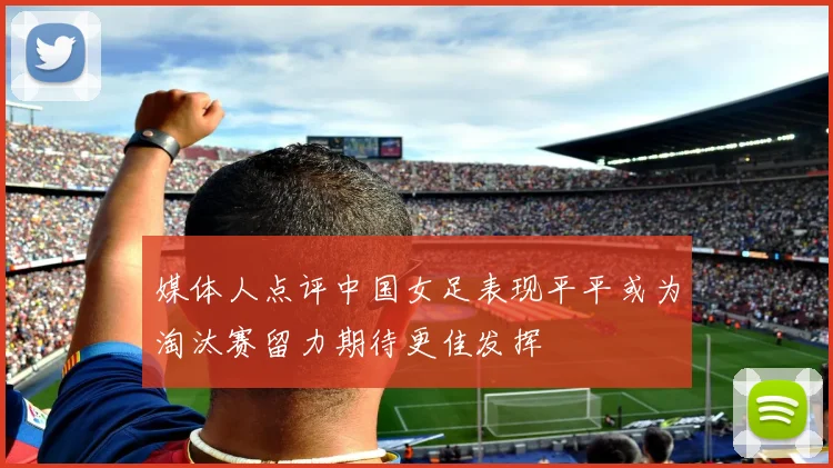 媒体人点评中国女足表现平平或为淘汰赛留力期待更佳发挥