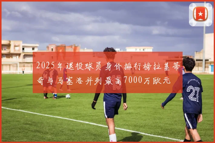 2025年退役球员身价排行榜拉基蒂奇与马塞洛并列最高7000万欧元