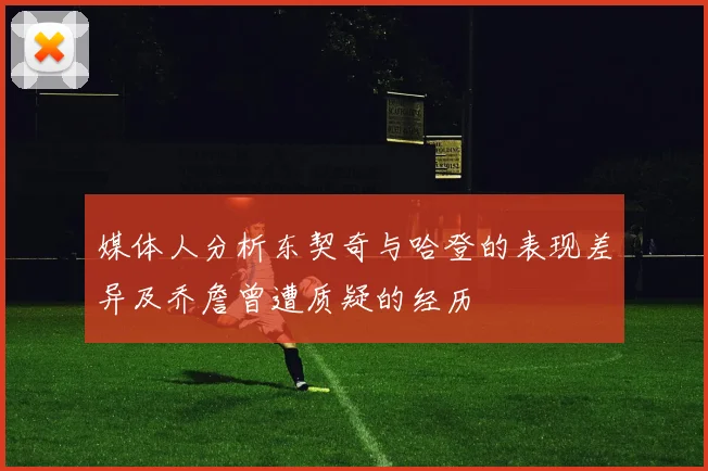 媒体人分析东契奇与哈登的表现差异及乔詹曾遭质疑的经历