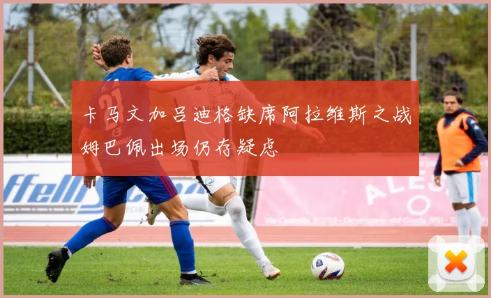 卡马文加吕迪格缺席阿拉维斯之战姆巴佩出场仍存疑虑