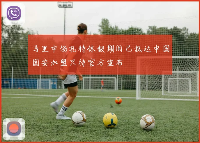 马里中场孔特休假期间已抵达中国国安加盟只待官方宣布