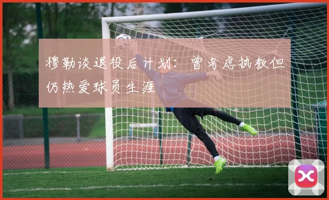 穆勒谈退役后计划：曾考虑执教但仍热爱球员生涯