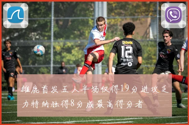 雄鹿首发五人半场仅得19分进攻乏力特纳独得8分成最高得分者