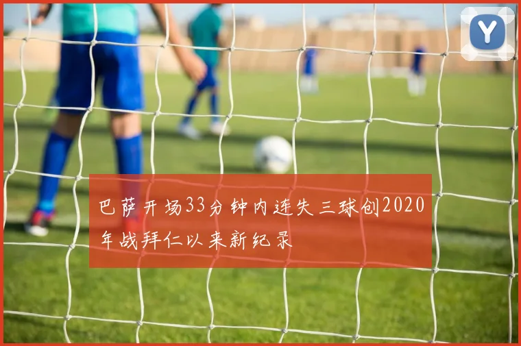 巴萨开场33分钟内连失三球创2020年战拜仁以来新纪录