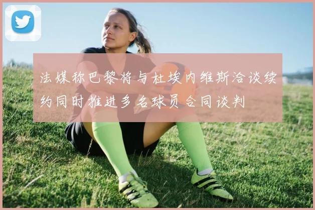 法媒称巴黎将与杜埃内维斯洽谈续约同时推进多名球员合同谈判