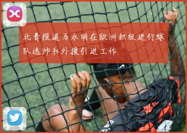 北青报道马永明在欧洲积极进行球队选帅和外援引进工作