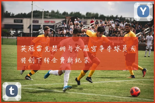 英冠雷克瑟姆与水晶宫争夺球员或将创下转会费新纪录