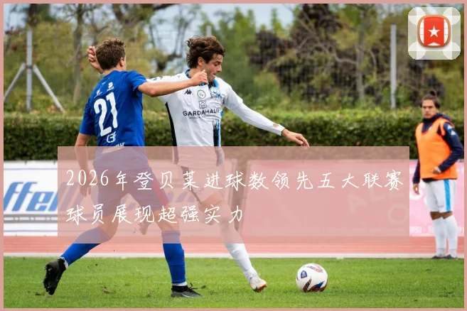 2026年登贝莱进球数领先五大联赛球员展现超强实力