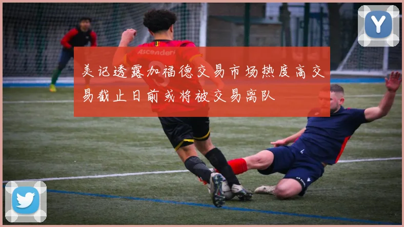 美记透露加福德交易市场热度高交易截止日前或将被交易离队