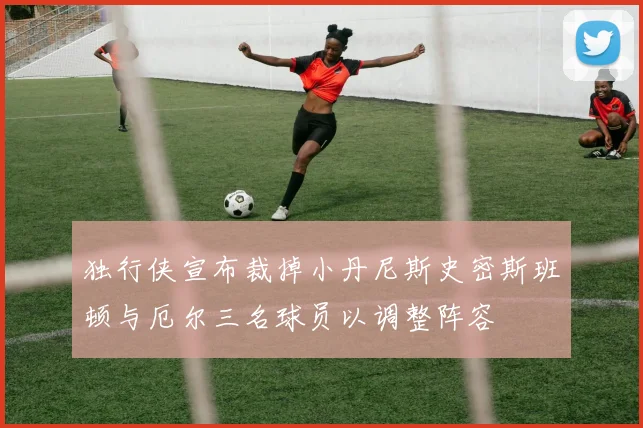 独行侠宣布裁掉小丹尼斯史密斯班顿与厄尔三名球员以调整阵容