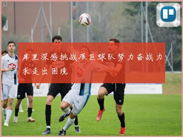 库里深感挑战艰巨球队努力奋战力求走出困境