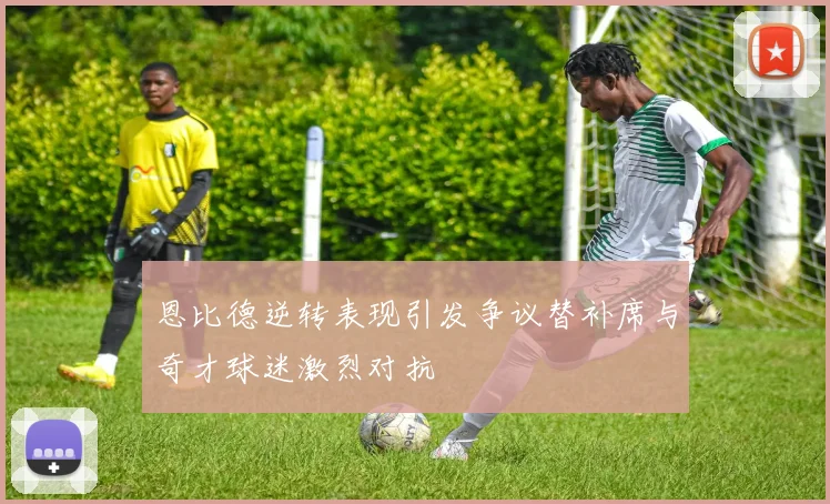 恩比德逆转表现引发争议替补席与奇才球迷激烈对抗