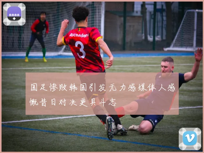 国足惨败韩国引发无力感媒体人感慨昔日对决更具斗志