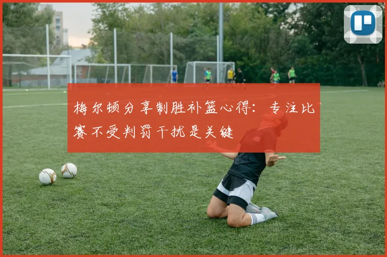 梅尔顿分享制胜补篮心得：专注比赛不受判罚干扰是关键