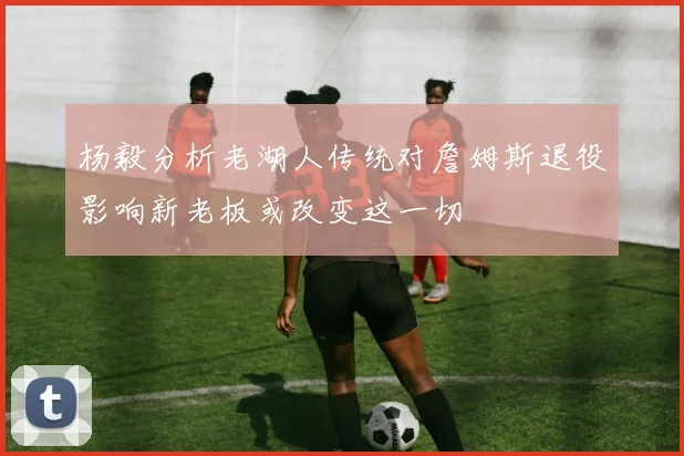 杨毅分析老湖人传统对詹姆斯退役影响新老板或改变这一切