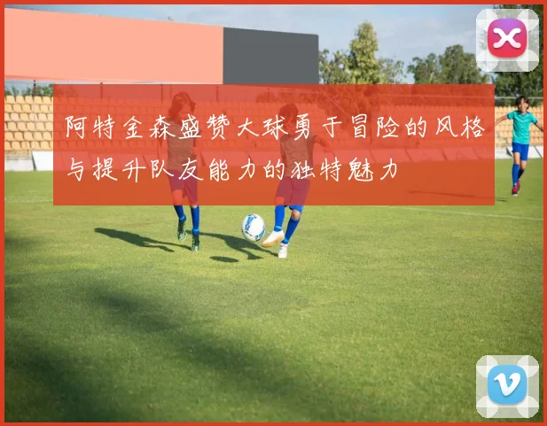 阿特金森盛赞大球勇于冒险的风格与提升队友能力的独特魅力