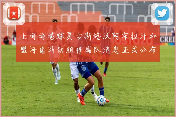上海海港球员古斯塔沃阿布拉汗加盟河南冯劲租借离队消息正式公布