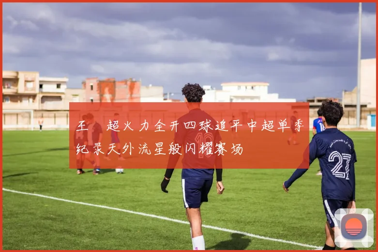 王燊超火力全开四球追平中超单季纪录天外流星般闪耀赛场