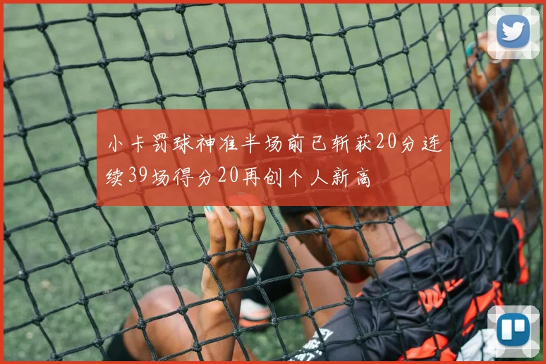 小卡罚球神准半场前已斩获20分连续39场得分20再创个人新高
