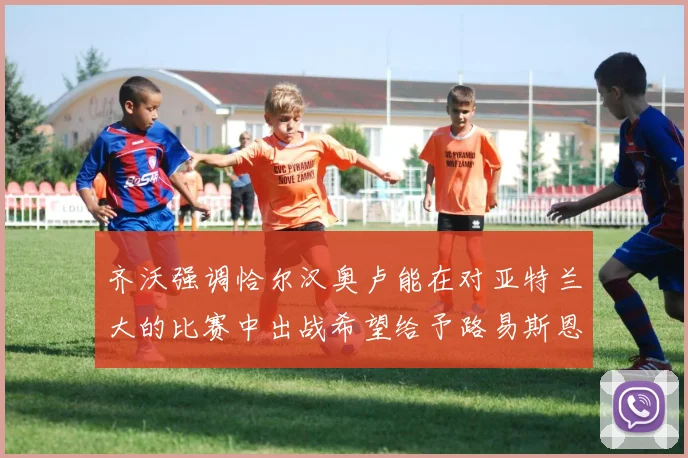 齐沃强调恰尔汉奥卢能在对亚特兰大的比赛中出战希望给予路易斯恩里克更多时间和信任