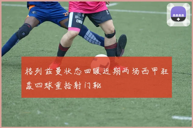 格列兹曼状态回暖近期两场西甲狂轰四球重拾射门靴