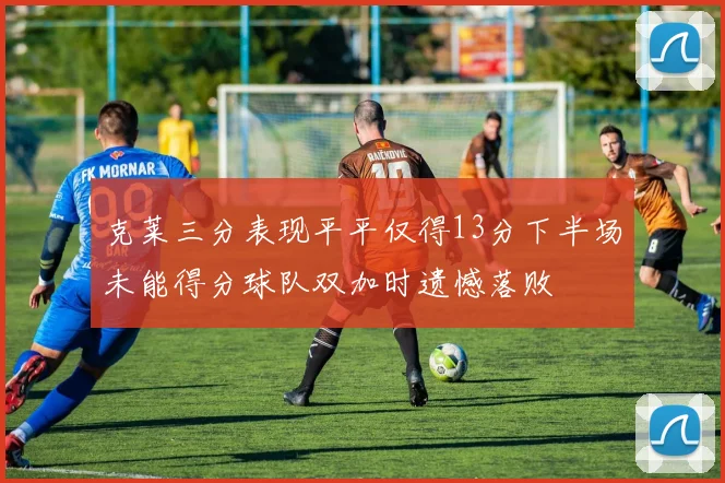克莱三分表现平平仅得13分下半场未能得分球队双加时遗憾落败