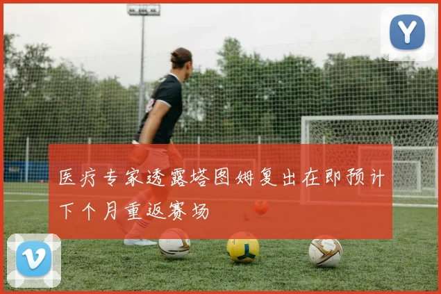 医疗专家透露塔图姆复出在即预计下个月重返赛场