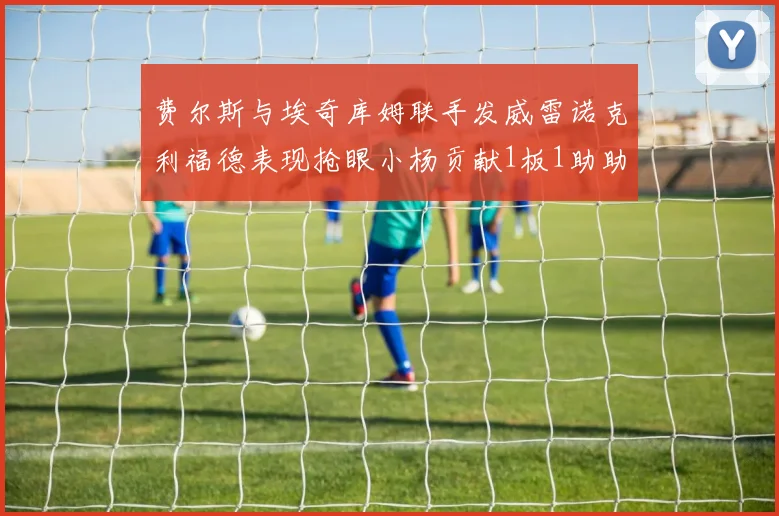 费尔斯与埃奇库姆联手发威雷诺克利福德表现抢眼小杨贡献1板1助助力球队