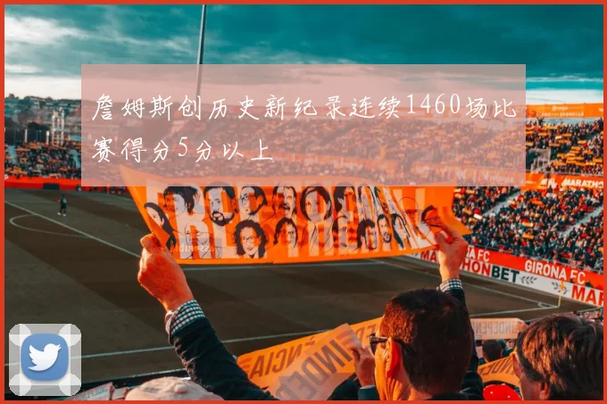 詹姆斯创历史新纪录连续1460场比赛得分5分以上