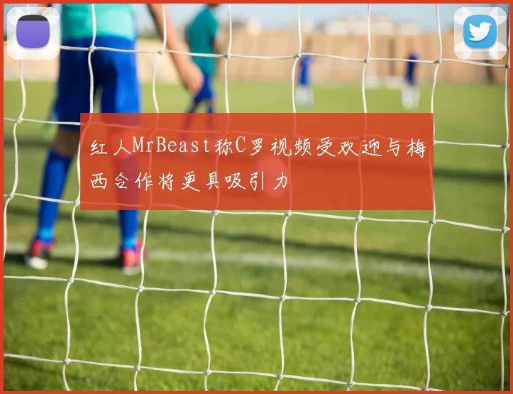 红人MrBeast称C罗视频受欢迎与梅西合作将更具吸引力