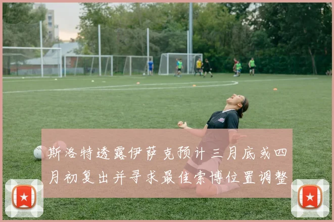 斯洛特透露伊萨克预计三月底或四月初复出并寻求最佳索博位置调整方案