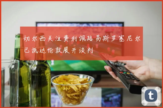 切尔西关注费利佩路易斯罗塞尼尔已抵达伦敦展开谈判