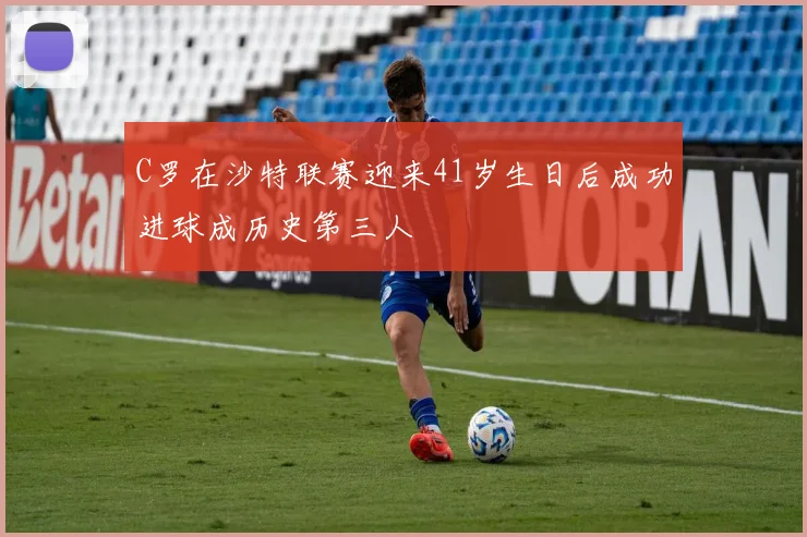 C罗在沙特联赛迎来41岁生日后成功进球成历史第三人