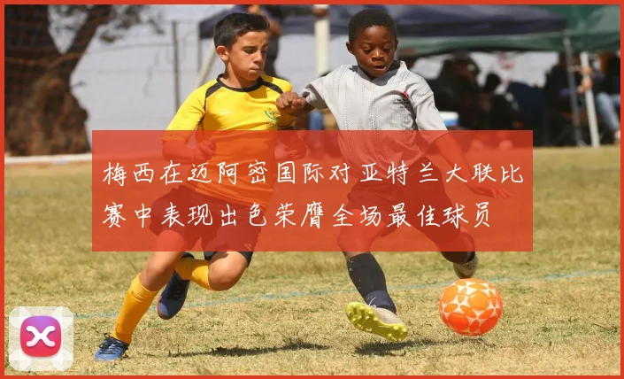 梅西在迈阿密国际对亚特兰大联比赛中表现出色荣膺全场最佳球员