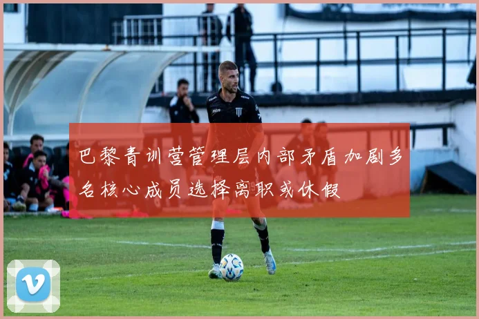 巴黎青训营管理层内部矛盾加剧多名核心成员选择离职或休假