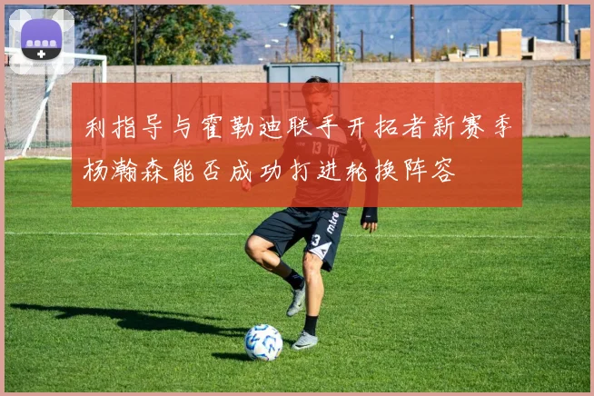 利指导与霍勒迪联手开拓者新赛季杨瀚森能否成功打进轮换阵容