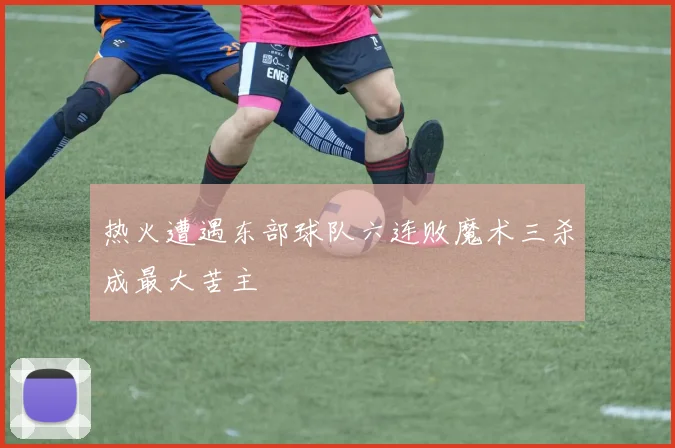 热火遭遇东部球队六连败魔术三杀成最大苦主