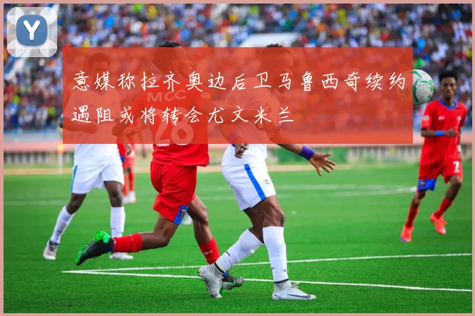 意媒称拉齐奥边后卫马鲁西奇续约遇阻或将转会尤文米兰