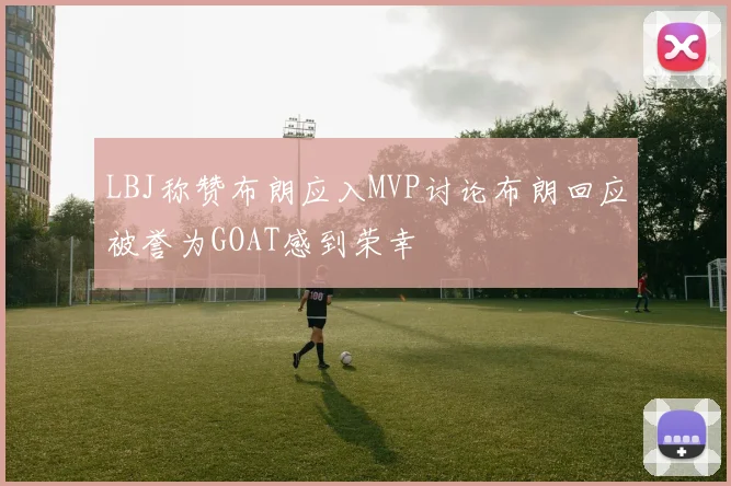 LBJ称赞布朗应入MVP讨论布朗回应被誉为GOAT感到荣幸