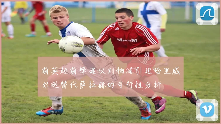 前英超前锋建议利物浦引进哈里威尔逊替代萨拉赫的可行性分析